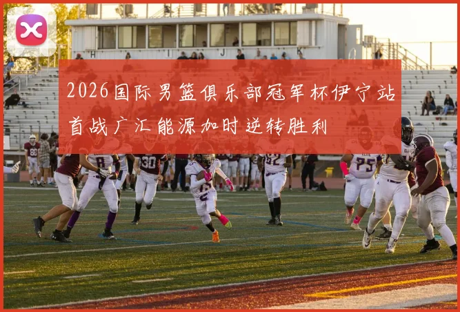 2026国际男篮俱乐部冠军杯伊宁站首战广汇能源加时逆转胜利